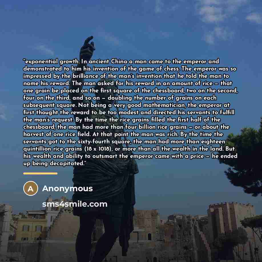 “exponential growth. In ancient China a man came to the emperor and demonstrated to him his invention of the game of chess. The emperor was so impressed by the brilliance of the man’s invention that he told the man to name his reward. The man asked for his reward in an amount of rice — that one…” quote by Anonymous