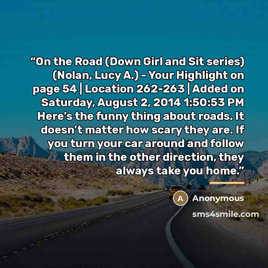 “On the Road (Down Girl and Sit series) (Nolan, Lucy A.) - Your Highlight on page 54 | Location 262-263 | Added on Saturday, August 2, 2014 1:50:53 PM Here’s the funny thing about roads. It doesn’t matter how scary they are. If you turn your car around and follow them in the other direction, they…” quote by Anonymous