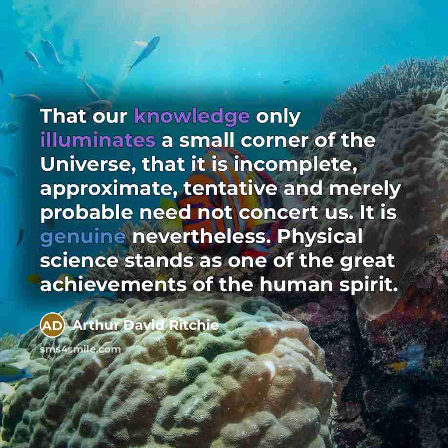 “That our knowledge only illuminates a small corner of the Universe, that it is incomplete, approximate, tentative and merely probable need not concert us. It is genuine nevertheless. Physical science stands as one of the great achievements of the human spirit.” quote by Arthur David Ritchie