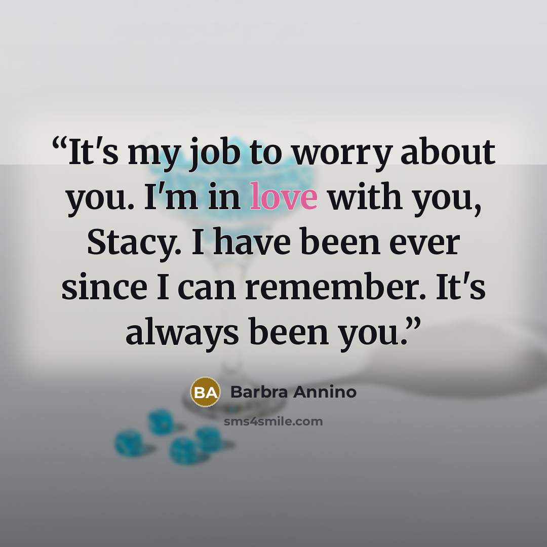 “It's my job to worry about you. I'm in love with you, Stacy. I have been ever since I can remember. It's always been you.” quote by Barbra Annino