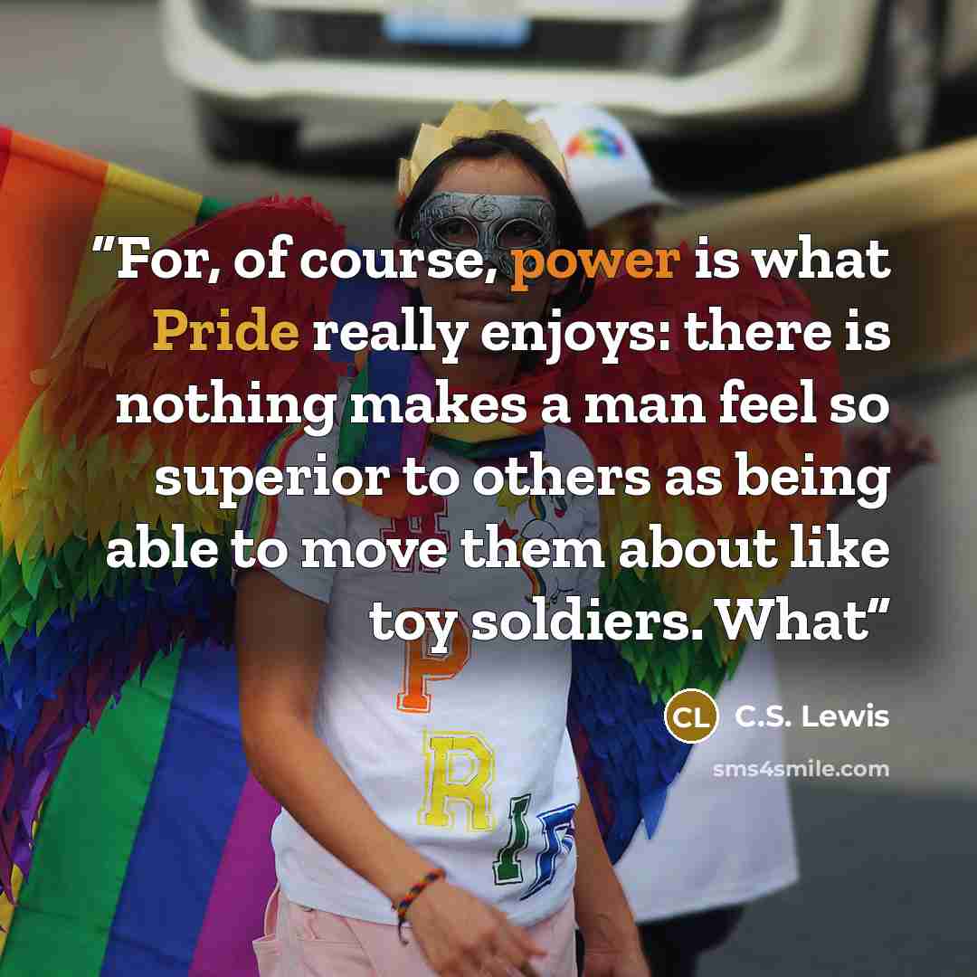 “For, of course, power is what Pride really enjoys: there is nothing makes a man feel so superior to others as being able to move them about like toy soldiers. What” quote by C.S. Lewis