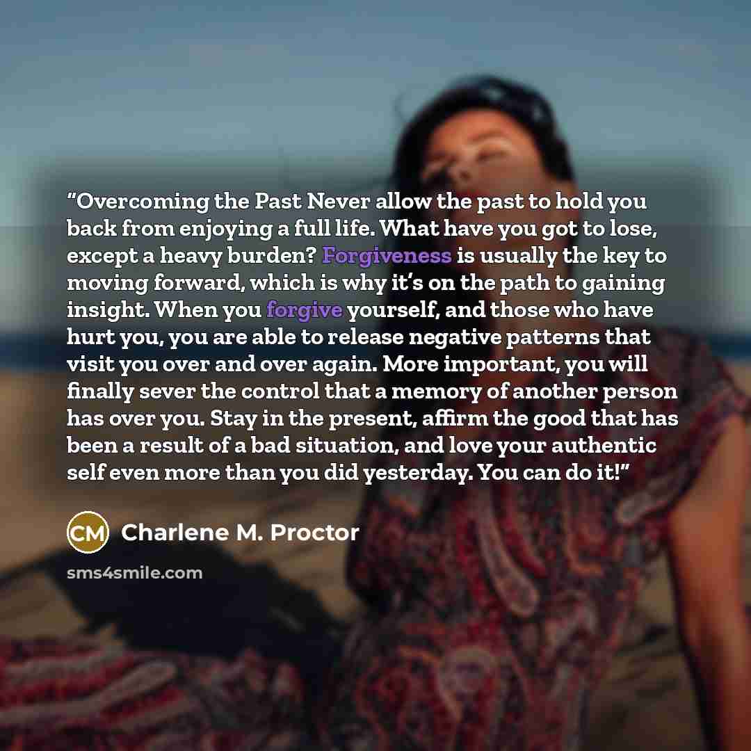“Overcoming the Past Never allow the past to hold you back from enjoying a full life. What have you got to lose, except a heavy burden? Forgiveness is usually the key to moving forward, which is why it’s on the path to gaining insight. When you forgive yourself, and those who have hurt you, you are…” quote by Charlene M. Proctor