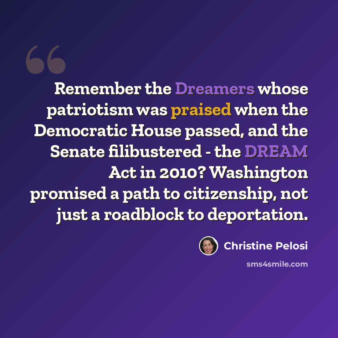 “Remember the Dreamers whose patriotism was praised when the Democratic House passed, and the Senate filibustered - the DREAM Act in 2010? Washington promised a path to citizenship, not just a roadblock to deportation.” quote by Christine Pelosi