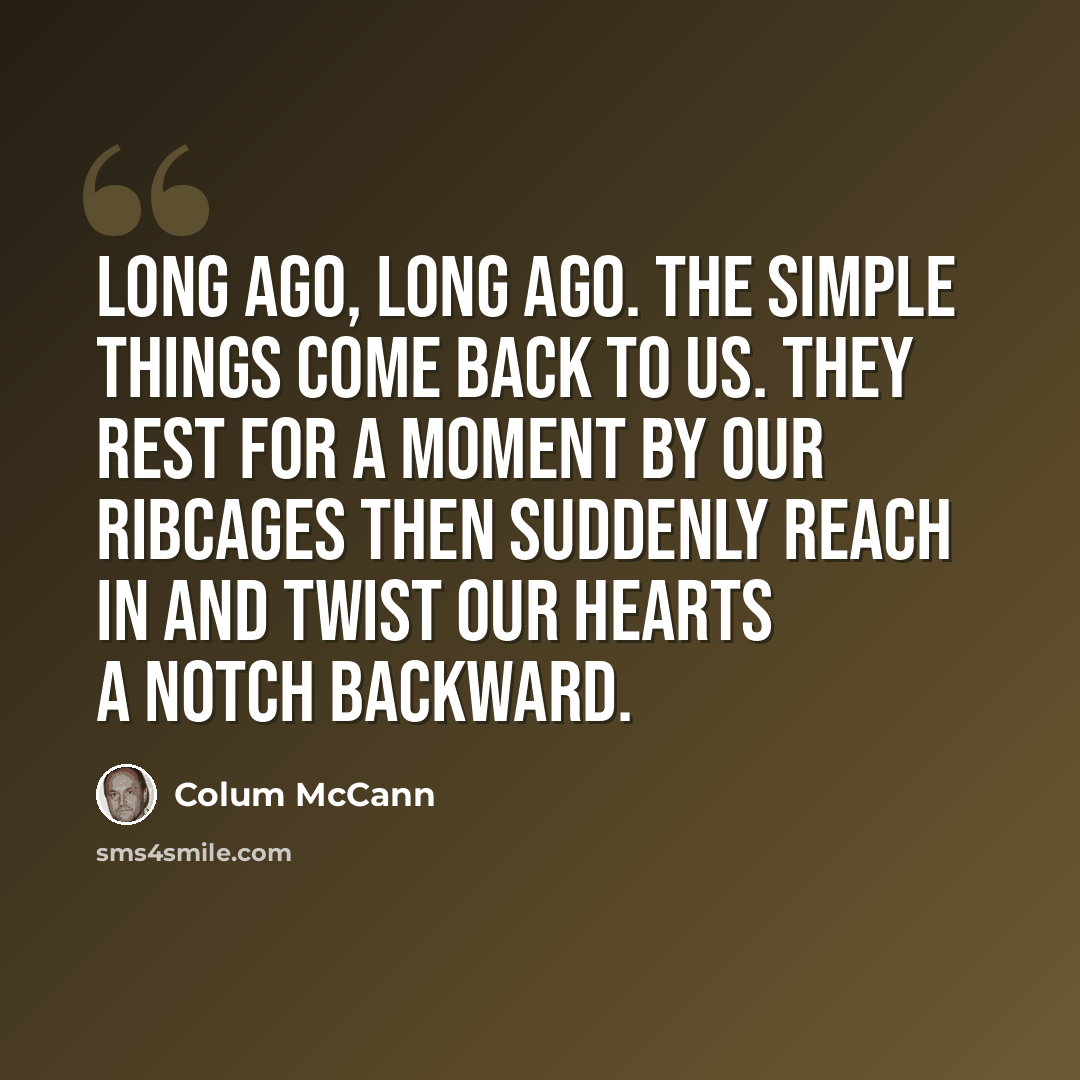 “Long ago, long ago. The simple things come back to us. They rest for a moment by our ribcages then suddenly reach in and twist our hearts a notch backward.” quote by Colum McCann