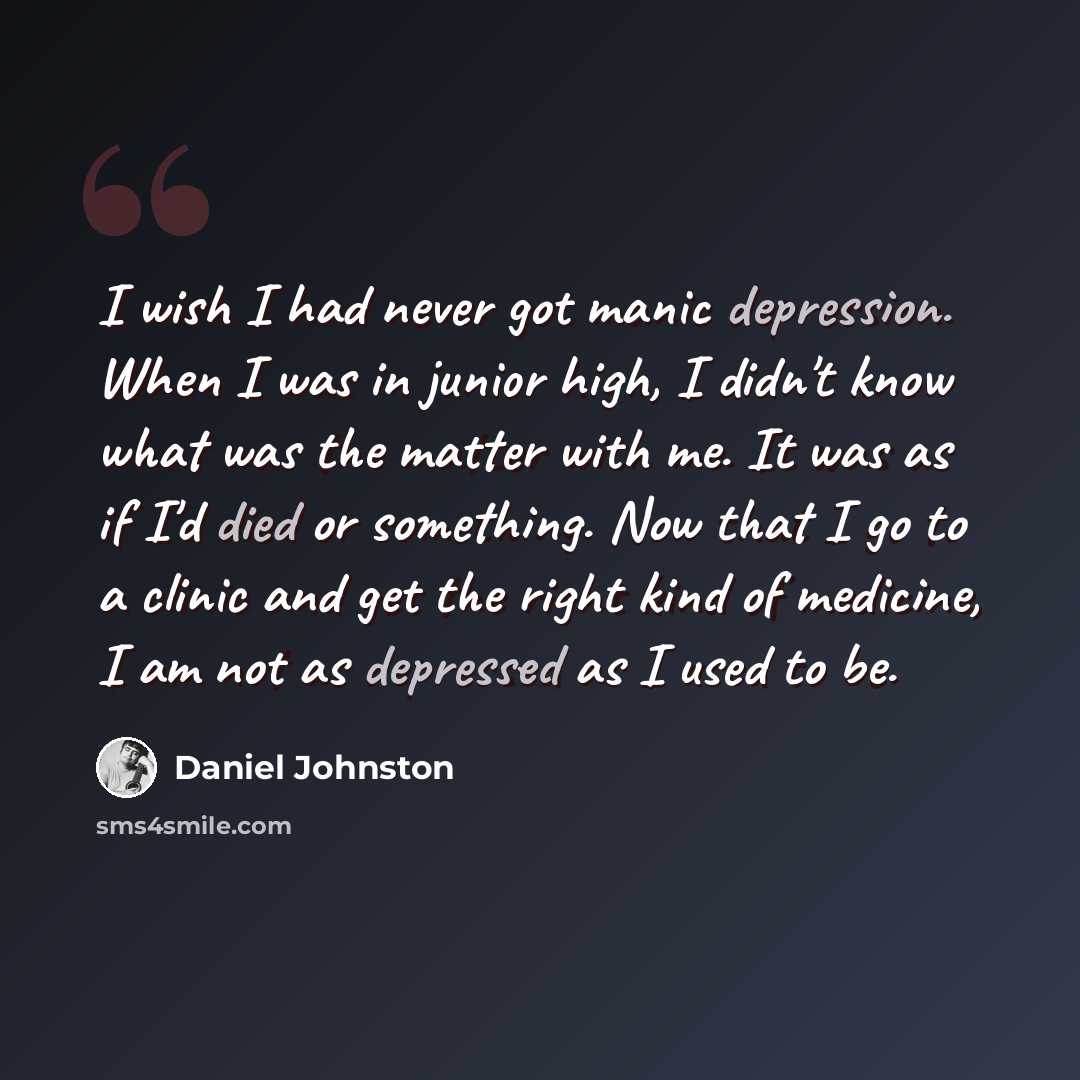 “I wish I had never got manic depression. When I was in junior high, I didn't know what was the matter with me. It was as if I'd died or something. Now that I go to a clinic and get the right kind of medicine, I am not as depressed as I used to be.” quote by Daniel Johnston