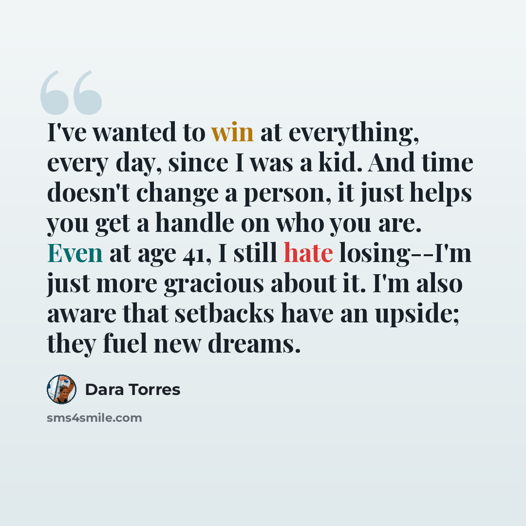 “I've wanted to win at everything, every day, since I was a kid. And time doesn't change a person, it just helps you get a handle on who you are. Even at age 41, I still hate losing--I'm just more gracious about it. I'm also aware that setbacks have an upside; they fuel new dreams.” quote by Dara Torres