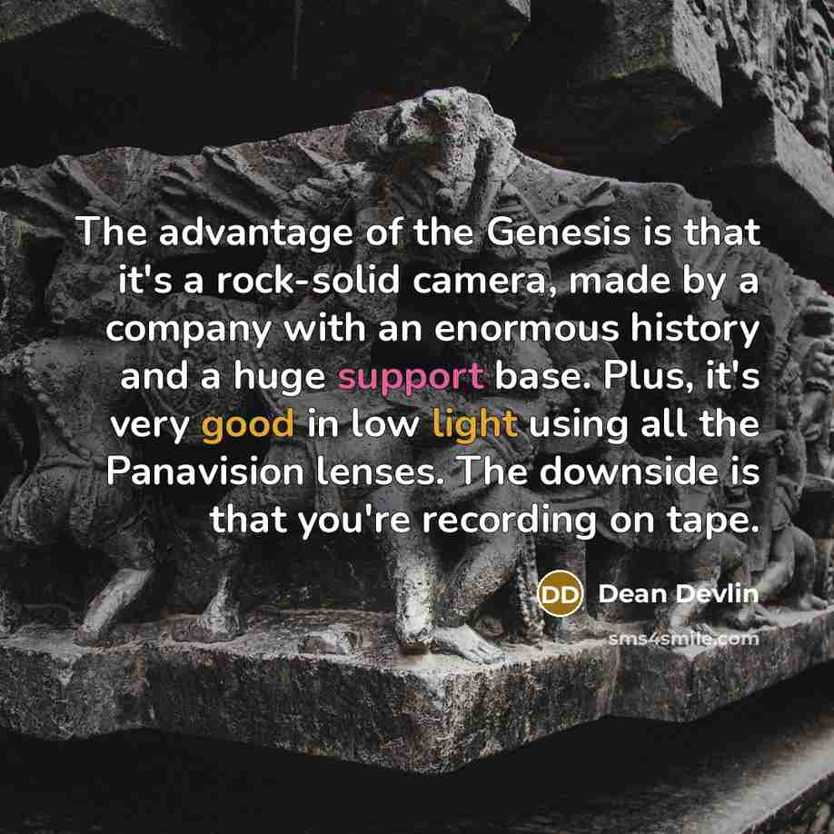 “The advantage of the Genesis is that it's a rock-solid camera, made by a company with an enormous history and a huge support base. Plus, it's very good in low light using all the Panavision lenses. The downside is that you're recording on tape.” quote by Dean Devlin