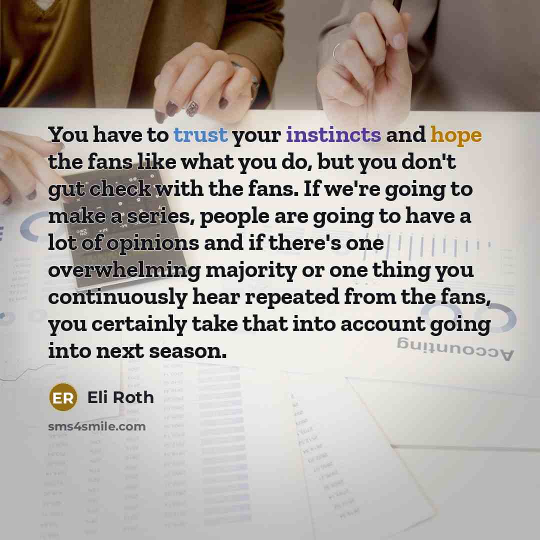 “You have to trust your instincts and hope the fans like what you do, but you don't gut check with the fans. If we're going to make a series, people are going to have a lot of opinions and if there's one overwhelming majority or one thing you continuously hear repeated from the fans, you certainly…” quote by Eli Roth