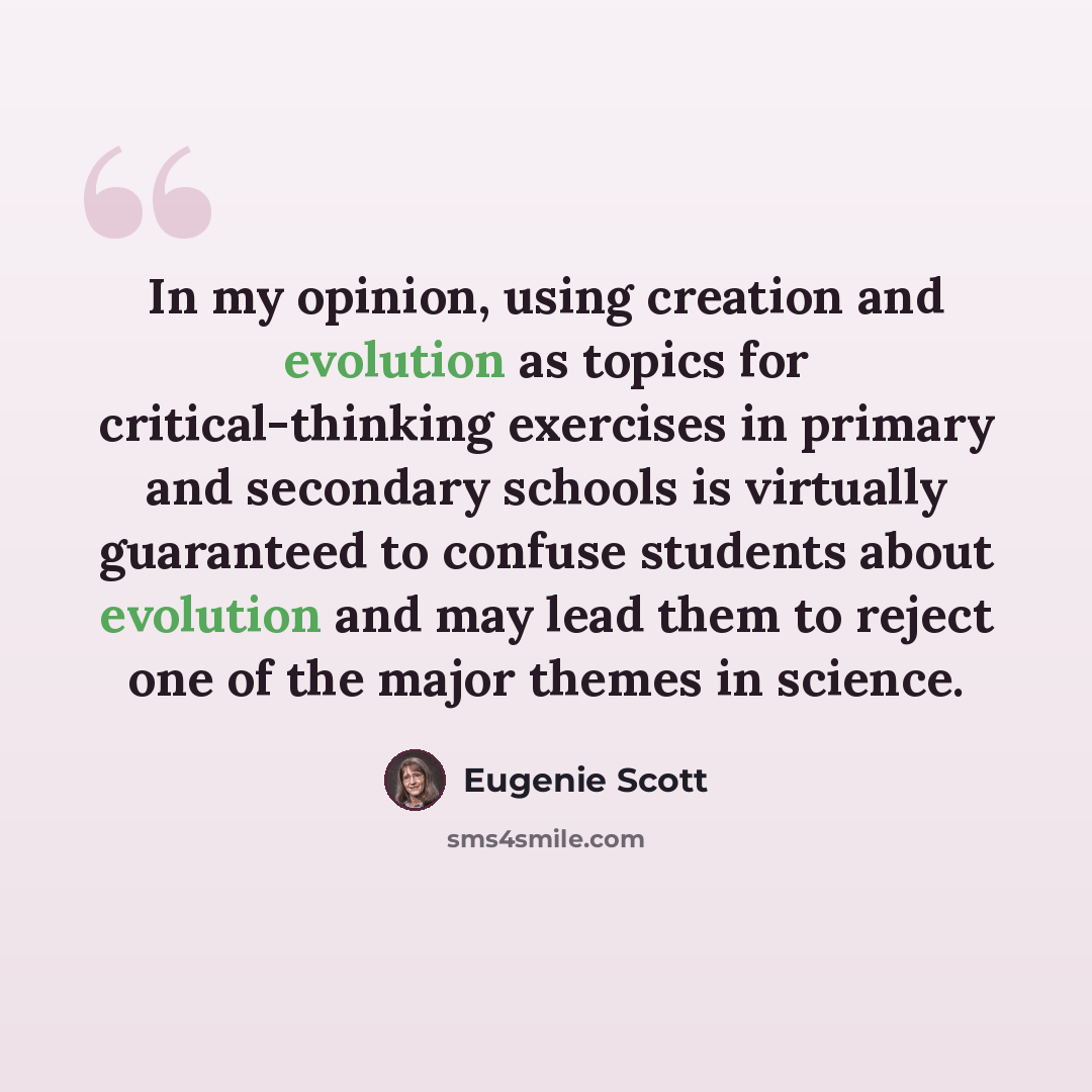 “In my opinion, using creation and evolution as topics for critical-thinking exercises in primary and secondary schools is virtually guaranteed to confuse students about evolution and may lead them to reject one of the major themes in science.” quote by Eugenie Scott