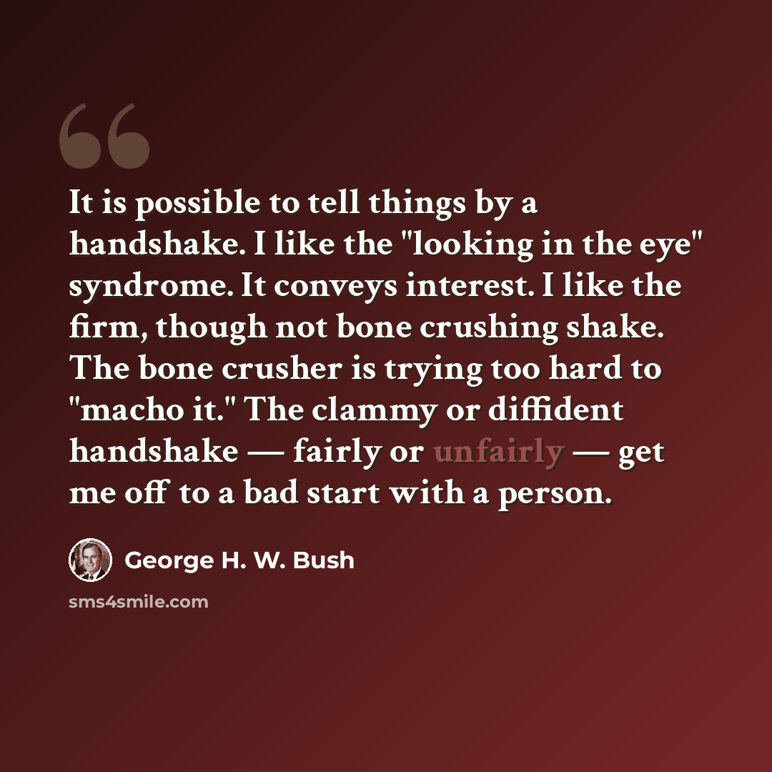“It is possible to tell things by a handshake. I like the "looking in the eye" syndrome. It conveys interest. I like the firm, though not bone crushing shake. The bone crusher is trying too hard to "macho it." The clammy or diffident handshake — fairly or unfairly — get me off to a bad start with a…” quote by George H. W. Bush