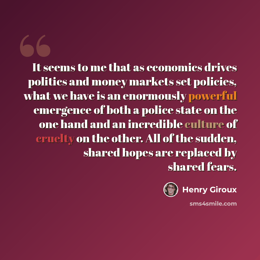 “It seems to me that as economics drives politics and money markets set policies, what we have is an enormously powerful emergence of both a police state on the one hand and an incredible culture of cruelty on the other. All of the sudden, shared hopes are replaced by shared fears.” quote by Henry Giroux