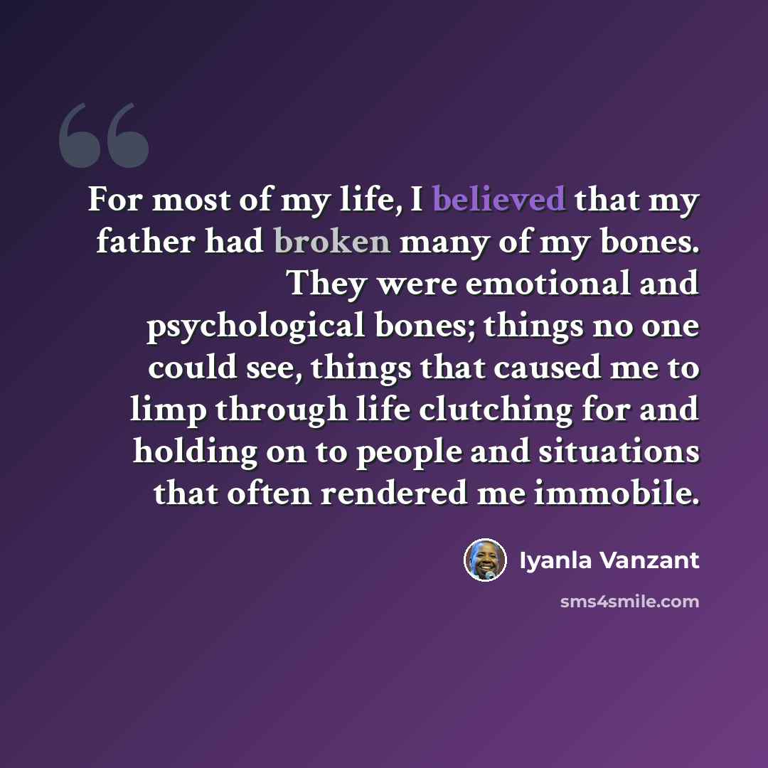 “For most of my life, I believed that my father had broken many of my bones. They were emotional and psychological bones; things no one could see, things that caused me to limp through life clutching for and holding on to people and situations that often rendered me immobile.” quote by Iyanla Vanzant