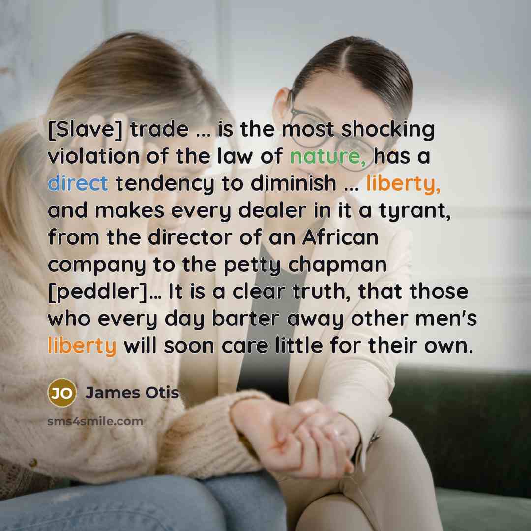 “[Slave] trade ... is the most shocking violation of the law of nature, has a direct tendency to diminish ... liberty, and makes every dealer in it a tyrant, from the director of an African company to the petty chapman [peddler]… It is a clear truth, that those who every day barter away other men's…” quote by James Otis