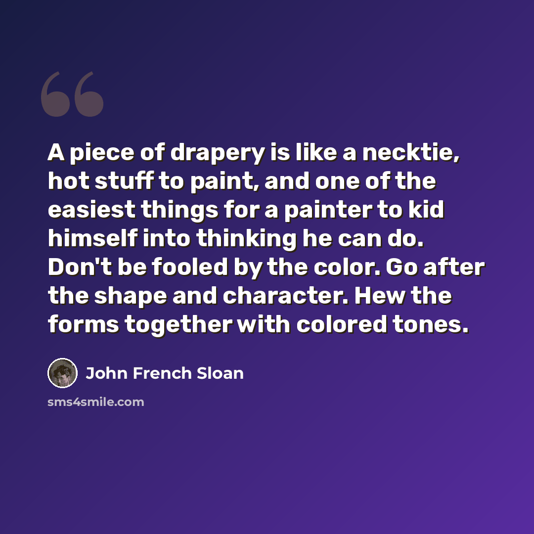 “A piece of drapery is like a necktie, hot stuff to paint, and one of the easiest things for a painter to kid himself into thinking he can do. Don't be fooled by the color. Go after the shape and character. Hew the forms together with colored tones.” quote by John French Sloan