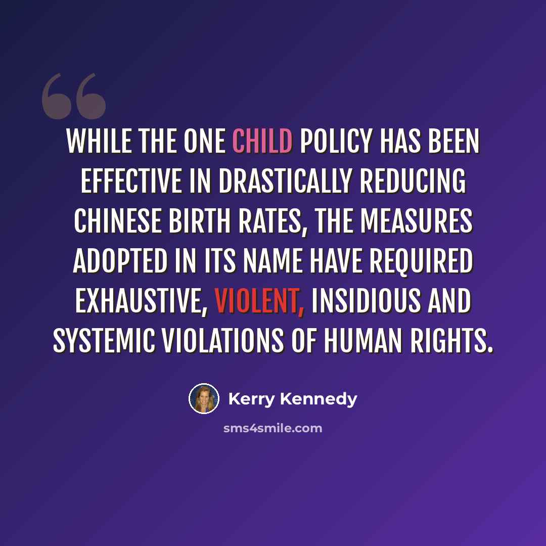 “While the One Child Policy has been effective in drastically reducing Chinese birth rates, the measures adopted in its name have required exhaustive, violent, insidious and systemic violations of human rights.” quote by Kerry Kennedy