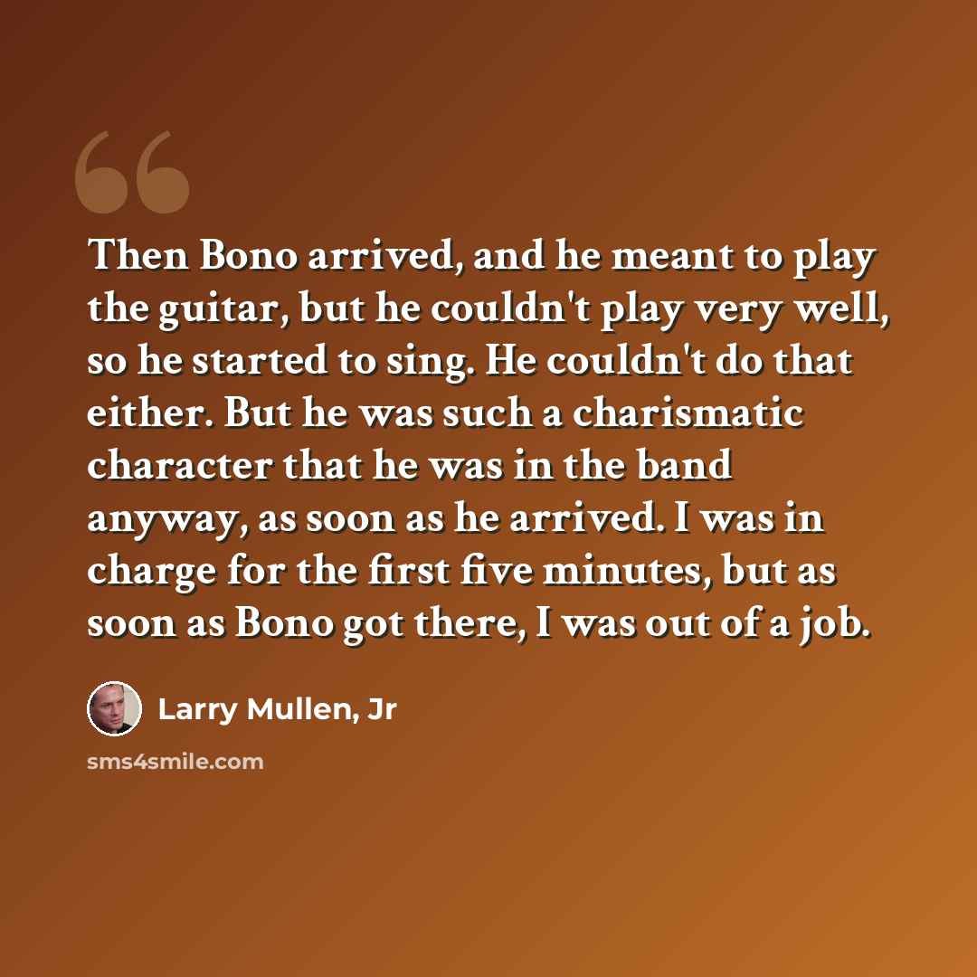 “Then Bono arrived, and he meant to play the guitar, but he couldn't play very well, so he started to sing. He couldn't do that either. But he was such a charismatic character that he was in the band anyway, as soon as he arrived. I was in charge for the first five minutes, but as soon as Bono got…” quote by Larry Mullen, Jr