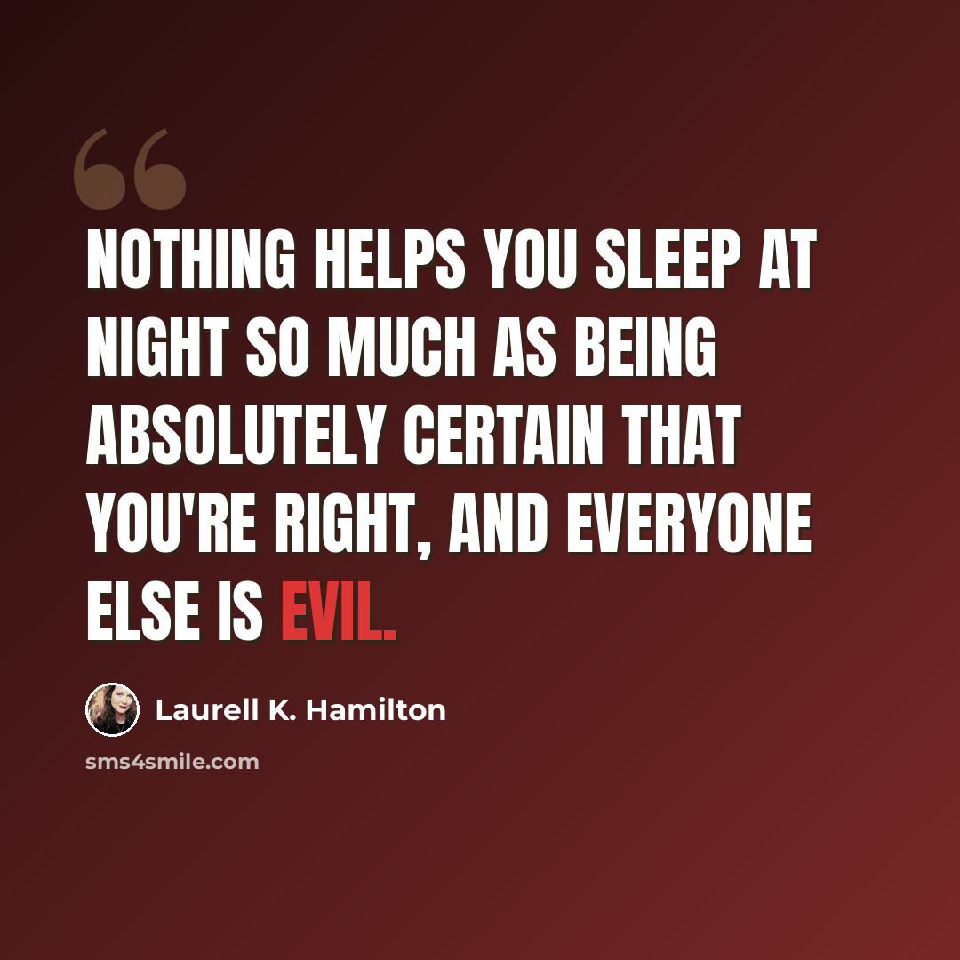 “Nothing helps you sleep at night so much as being absolutely certain that you're right, and everyone else is evil.” quote by Laurell K. Hamilton