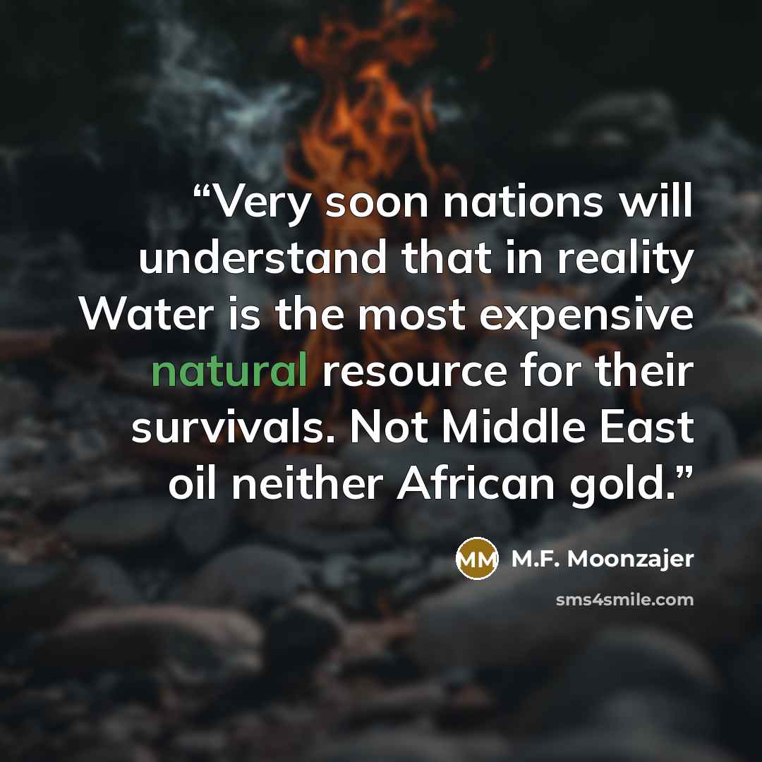 “Very soon nations will understand that in reality Water is the most expensive natural resource for their survivals. Not Middle East oil neither African gold.” quote by M.F. Moonzajer