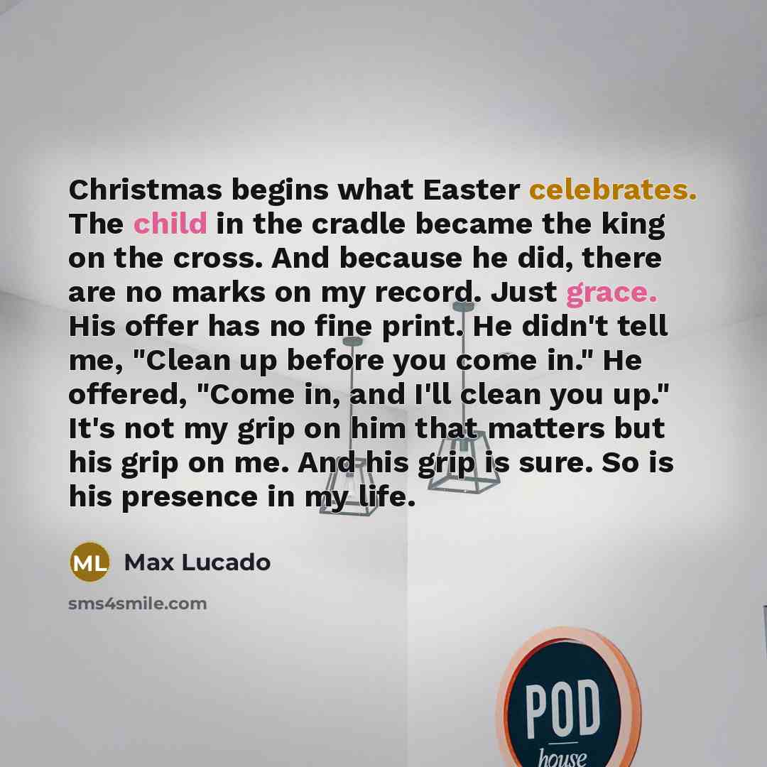 “Christmas begins what Easter celebrates. The child in the cradle became the king on the cross. And because he did, there are no marks on my record. Just grace. His offer has no fine print. He didn't tell me, "Clean up before you come in." He offered, "Come in, and I'll clean you up." It's not my…” quote by Max Lucado