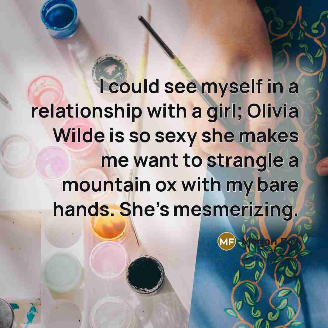 “I could see myself in a relationship with a girl; Olivia Wilde is so sexy she makes me want to strangle a mountain ox with my bare hands. She's mesmerizing.” quote by Megan Fox