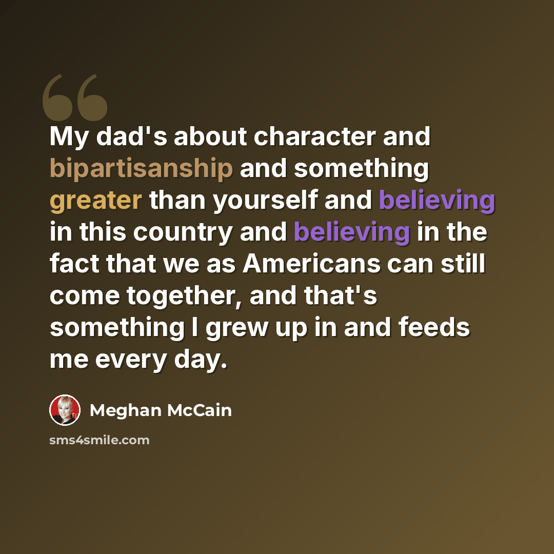 “My dad's about character and bipartisanship and something greater than yourself and believing in this country and believing in the fact that we as Americans can still come together, and that's something I grew up in and feeds me every day.” quote by Meghan McCain
