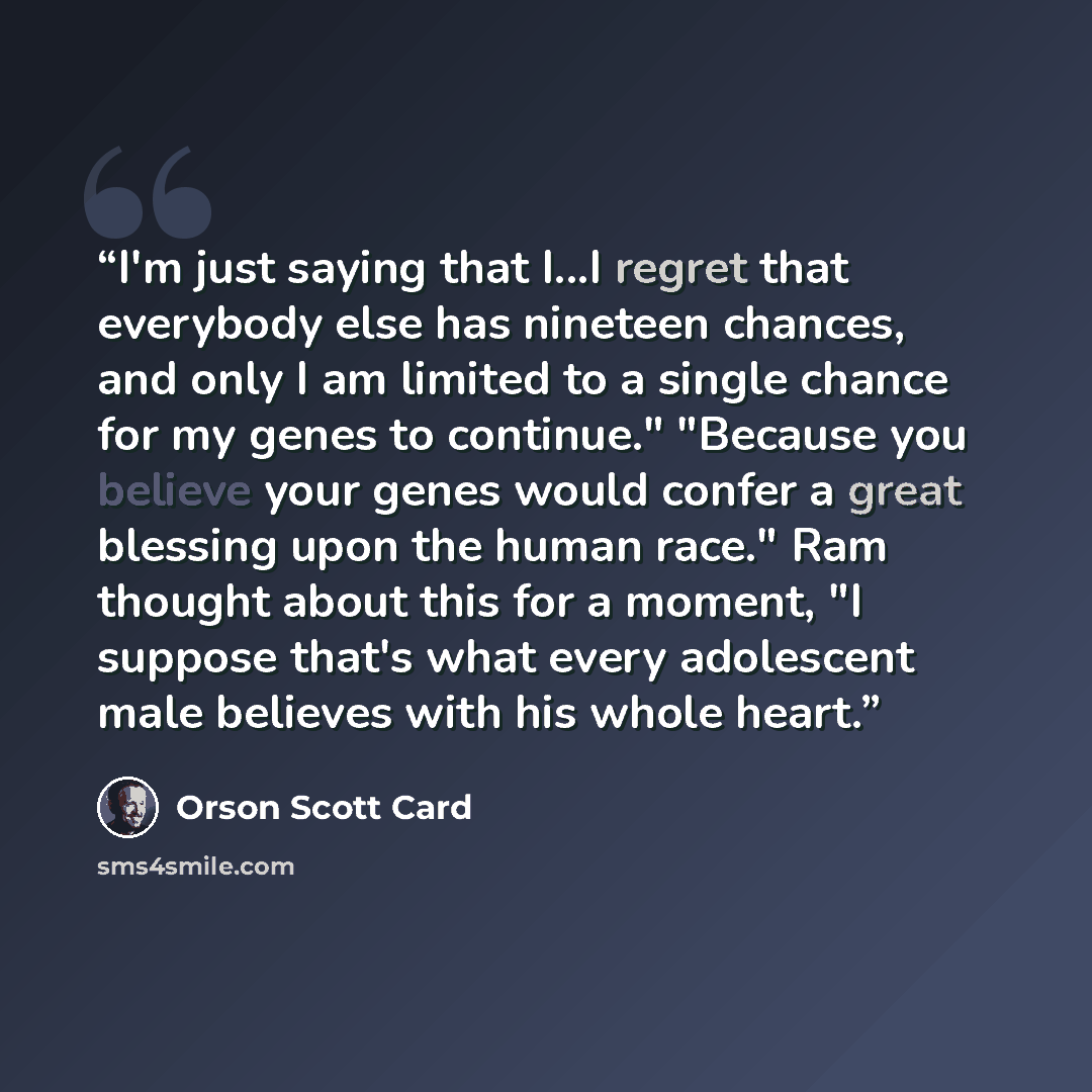 “I'm just saying that I...I regret that everybody else has nineteen chances, and only I am limited to a single chance for my genes to continue." "Because you believe your genes would confer a great blessing upon the human race." Ram thought about this for a moment, "I suppose that's what every…” quote by Orson Scott Card