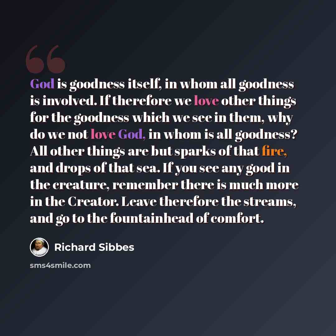 “God is goodness itself, in whom all goodness is involved. If therefore we love other things for the goodness which we see in them, why do we not love God, in whom is all goodness? All other things are but sparks of that fire, and drops of that sea. If you see any good in the creature, remember…” quote by Richard Sibbes
