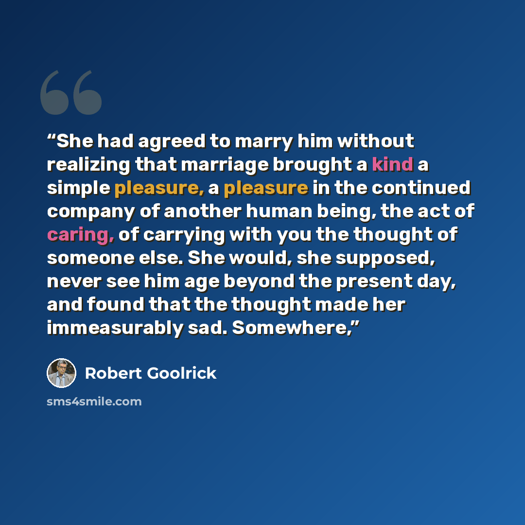 “She had agreed to marry him without realizing that marriage brought a kind a simple pleasure, a pleasure in the continued company of another human being, the act of caring, of carrying with you the thought of someone else. She would, she supposed, never see him age beyond the present day, and…” quote by Robert Goolrick