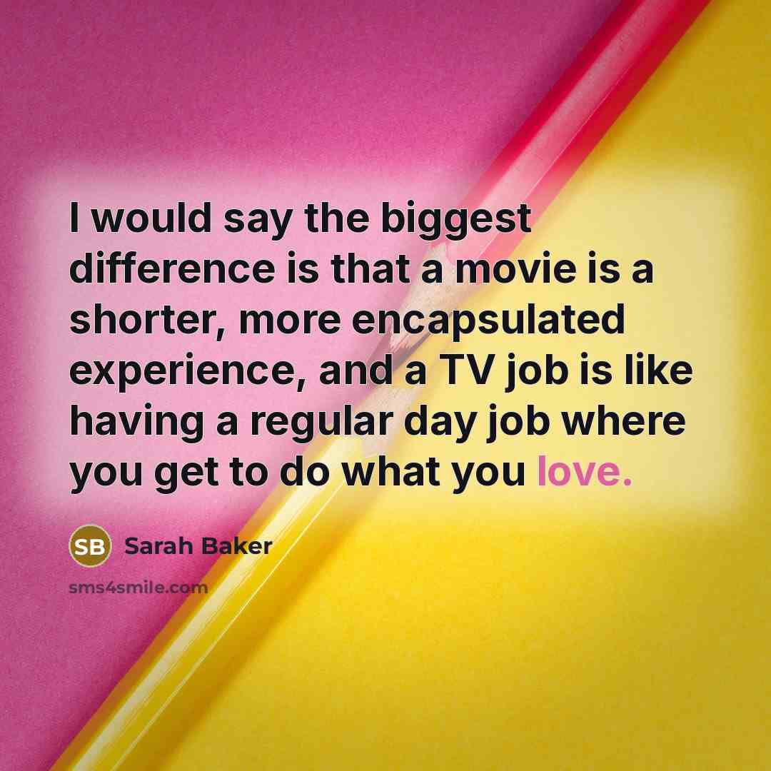 “I would say the biggest difference is that a movie is a shorter, more encapsulated experience, and a TV job is like having a regular day job where you get to do what you love.” quote by Sarah Baker
