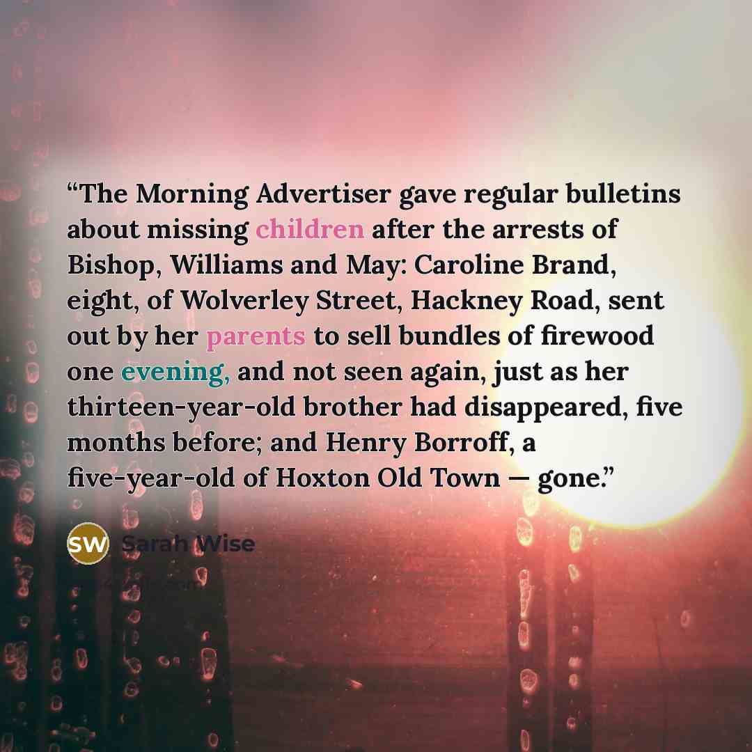“The Morning Advertiser gave regular bulletins about missing children after the arrests of Bishop, Williams and May: Caroline Brand, eight, of Wolverley Street, Hackney Road, sent out by her parents to sell bundles of firewood one evening, and not seen again, just as her thirteen-year-old brother…” quote by Sarah Wise