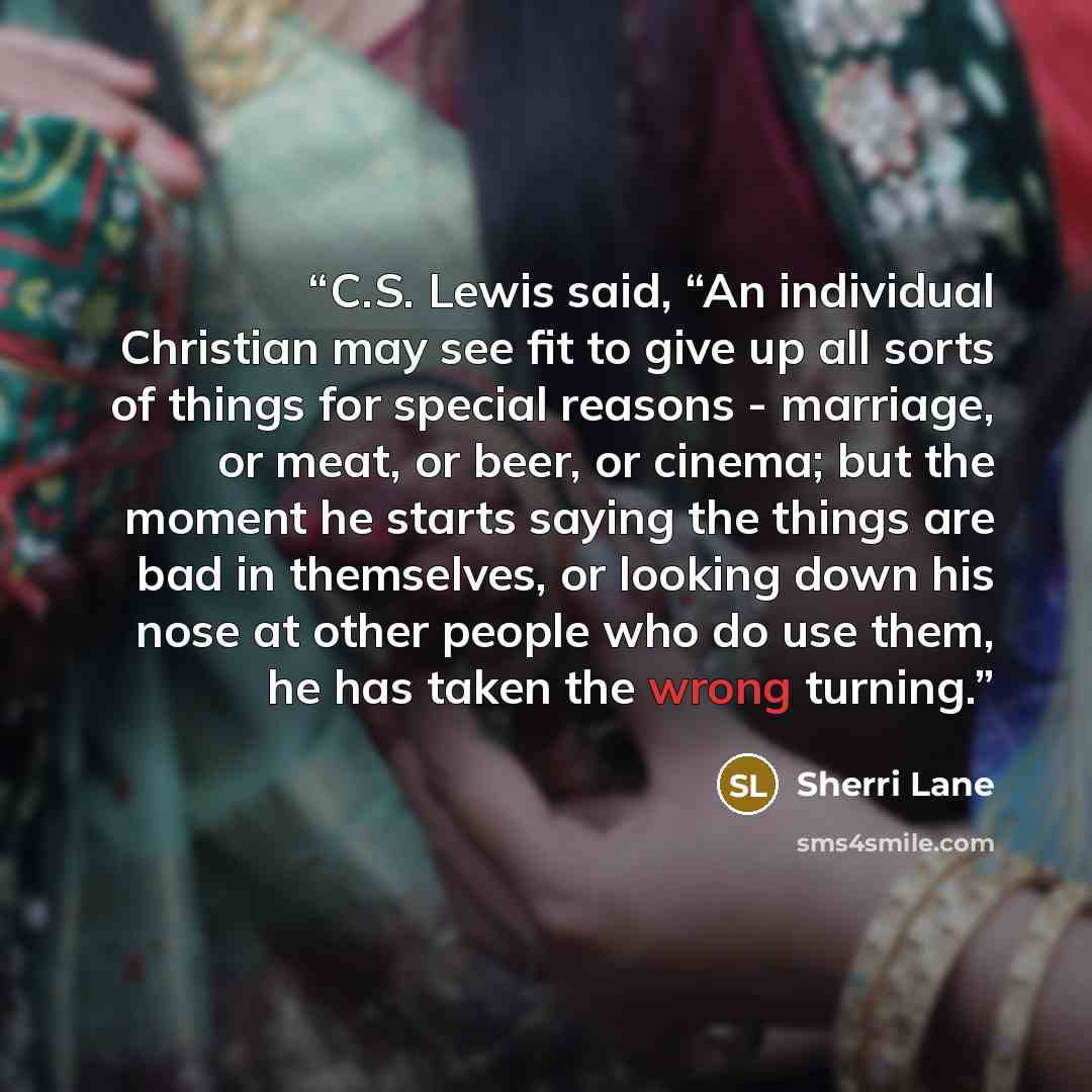 “C.S. Lewis said, “An individual Christian may see fit to give up all sorts of things for special reasons - marriage, or meat, or beer, or cinema; but the moment he starts saying the things are bad in themselves, or looking down his nose at other people who do use them, he has taken the wrong…” quote by Sherri Lane