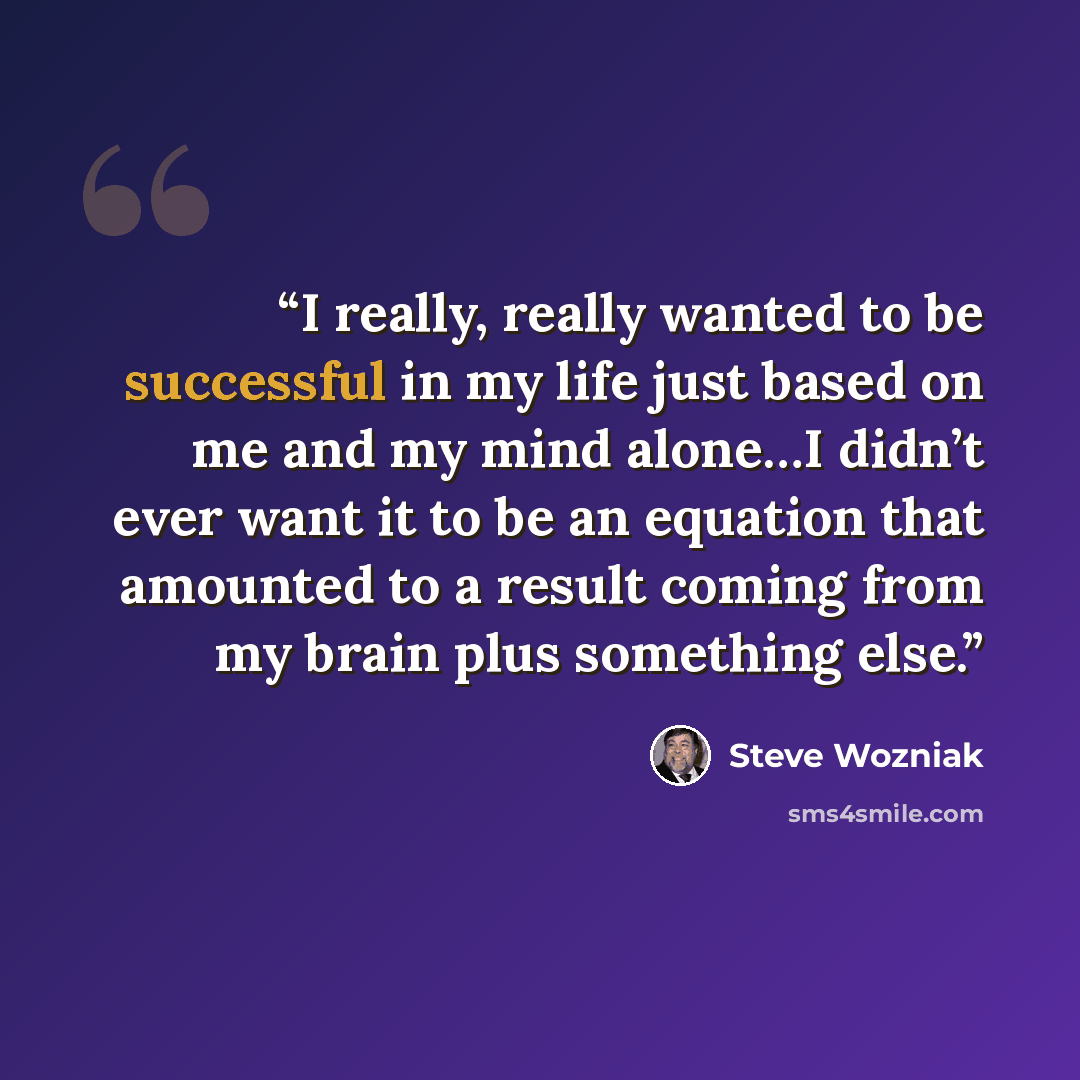 “I really, really wanted to be successful in my life just based on me and my mind alone…I didn’t ever want it to be an equation that amounted to a result coming from my brain plus something else.” quote by Steve Wozniak