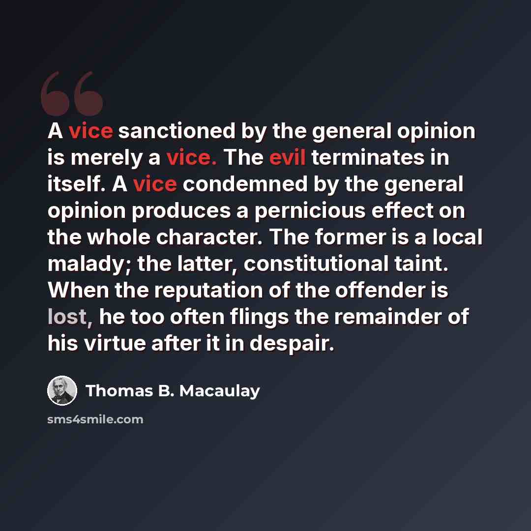 “A vice sanctioned by the general opinion is merely a vice. The evil terminates in itself. A vice condemned by the general opinion produces a pernicious effect on the whole character. The former is a local malady; the latter, constitutional taint. When the reputation of the offender is lost, he too…” quote by Thomas B. Macaulay
