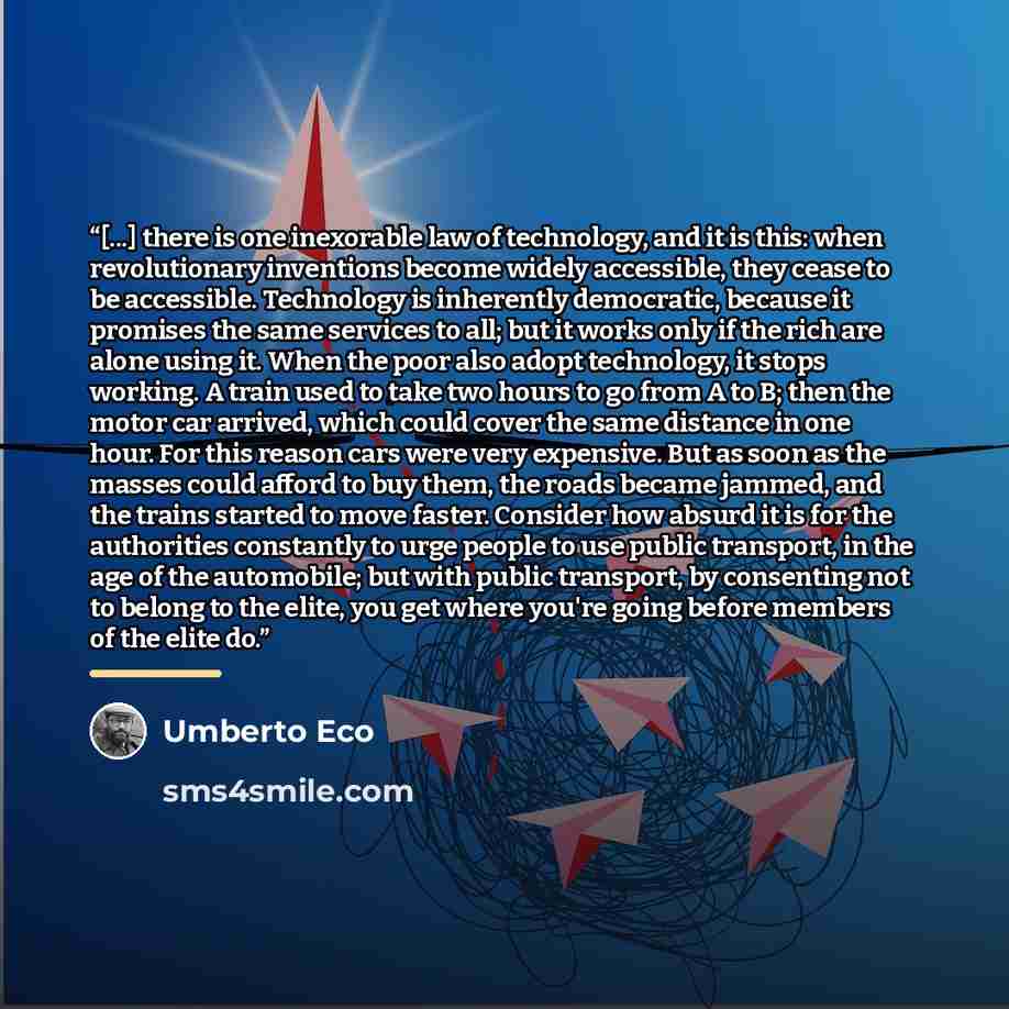 “[...] there is one inexorable law of technology, and it is this: when revolutionary inventions become widely accessible, they cease to be accessible. Technology is inherently democratic, because it promises the same services to all; but it works only if the rich are alone using it. When the poor…” quote by Umberto Eco