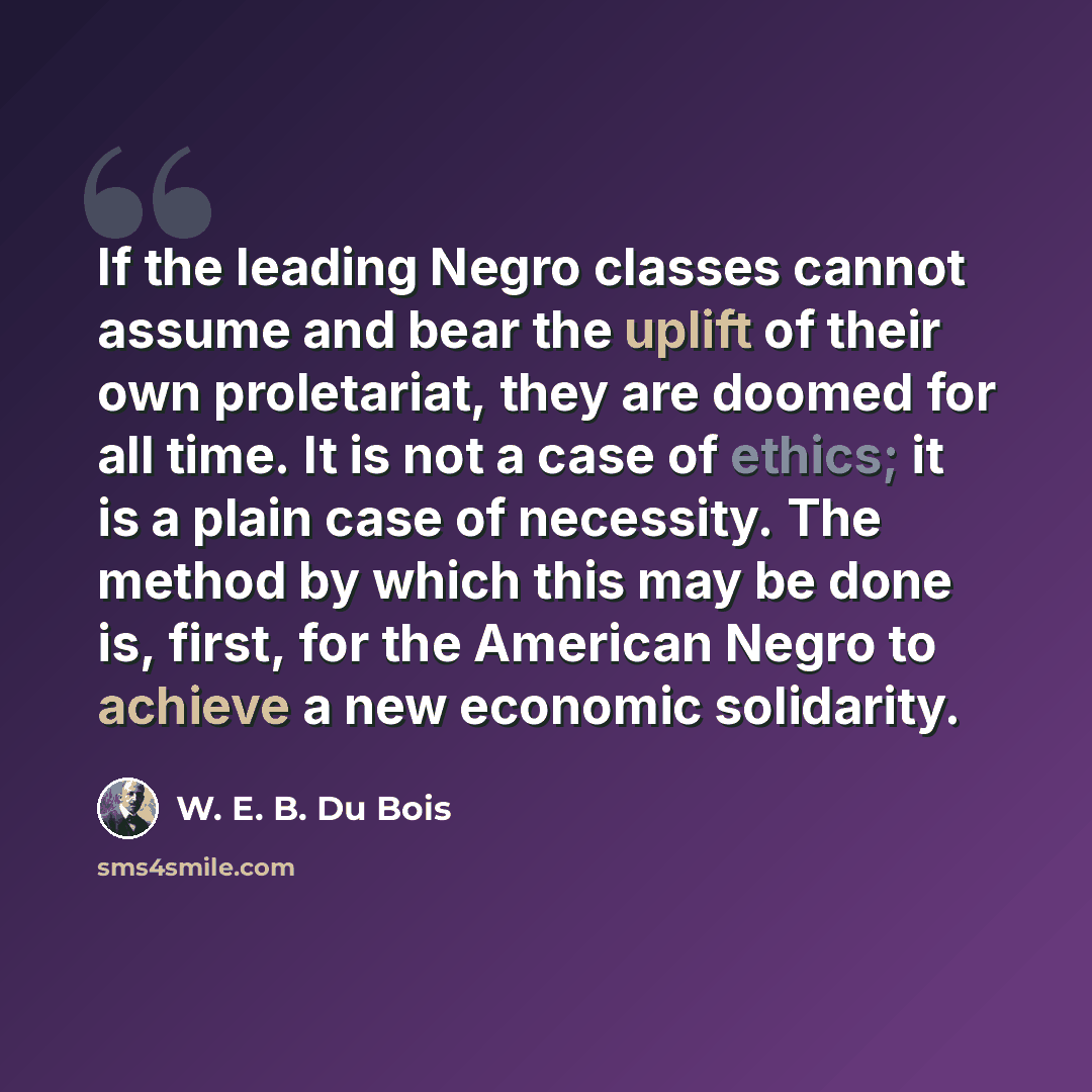 “If the leading Negro classes cannot assume and bear the uplift of their own proletariat, they are doomed for all time. It is not a case of ethics; it is a plain case of necessity. The method by which this may be done is, first, for the American Negro to achieve a new economic solidarity.” quote by W. E. B. Du Bois
