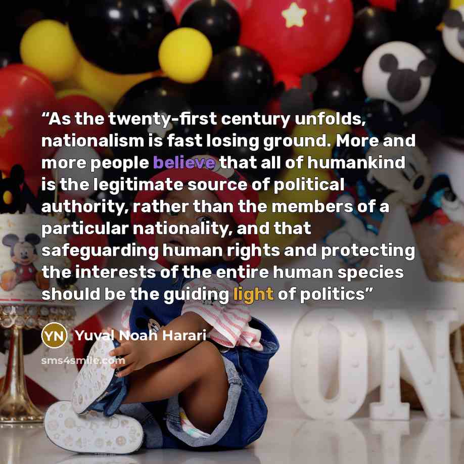 “As the twenty-first century unfolds, nationalism is fast losing ground. More and more people believe that all of humankind is the legitimate source of political authority, rather than the members of a particular nationality, and that safeguarding human rights and protecting the interests of the…” quote by Yuval Noah Harari