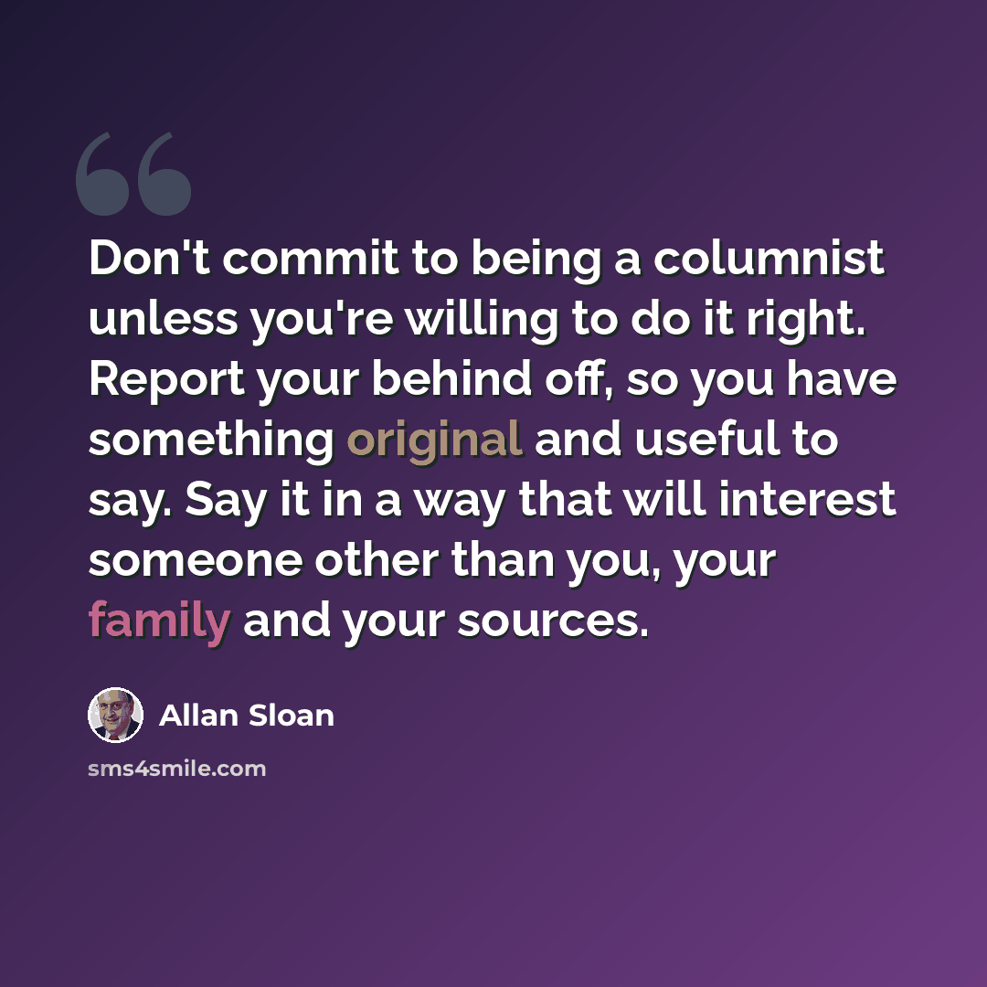“Don't commit to being a columnist unless you're willing to do it right. Report your behind off, so you have something original and useful to say. Say it in a way that will interest someone other than you, your family and your sources.” quote by Allan Sloan