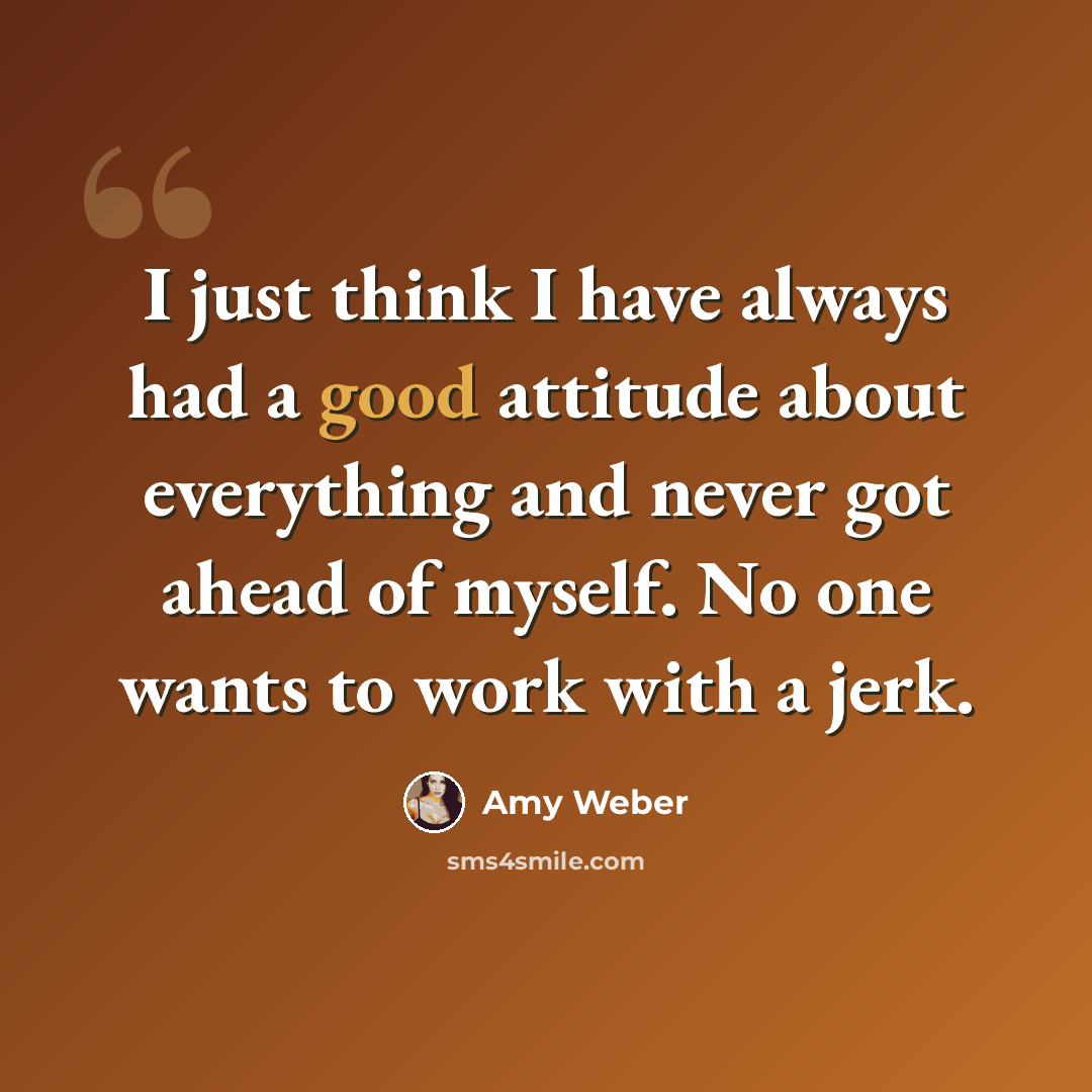 “I just think I have always had a good attitude about everything and never got ahead of myself. No one wants to work with a jerk.” quote by Amy Weber