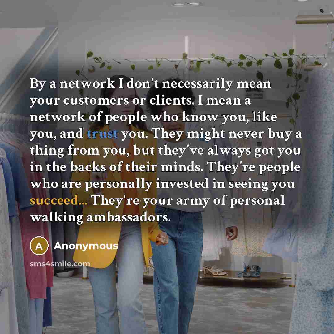 “By a network I don't necessarily mean your customers or clients. I mean a network of people who know you, like you, and trust you. They might never buy a thing from you, but they've always got you in the backs of their minds. They're people who are personally invested in seeing you succeed…” quote by Anonymous
