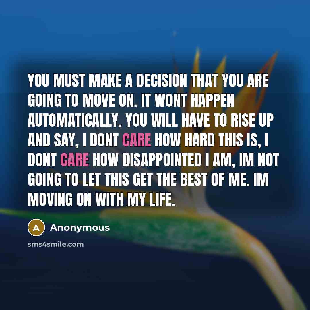 “You must make a decision that you are going to move on. It wont happen automatically. You will have to rise up and say, I dont care how hard this is, I dont care how disappointed I am, Im not going to let this get the best of me. Im moving on with my life.” quote by Anonymous