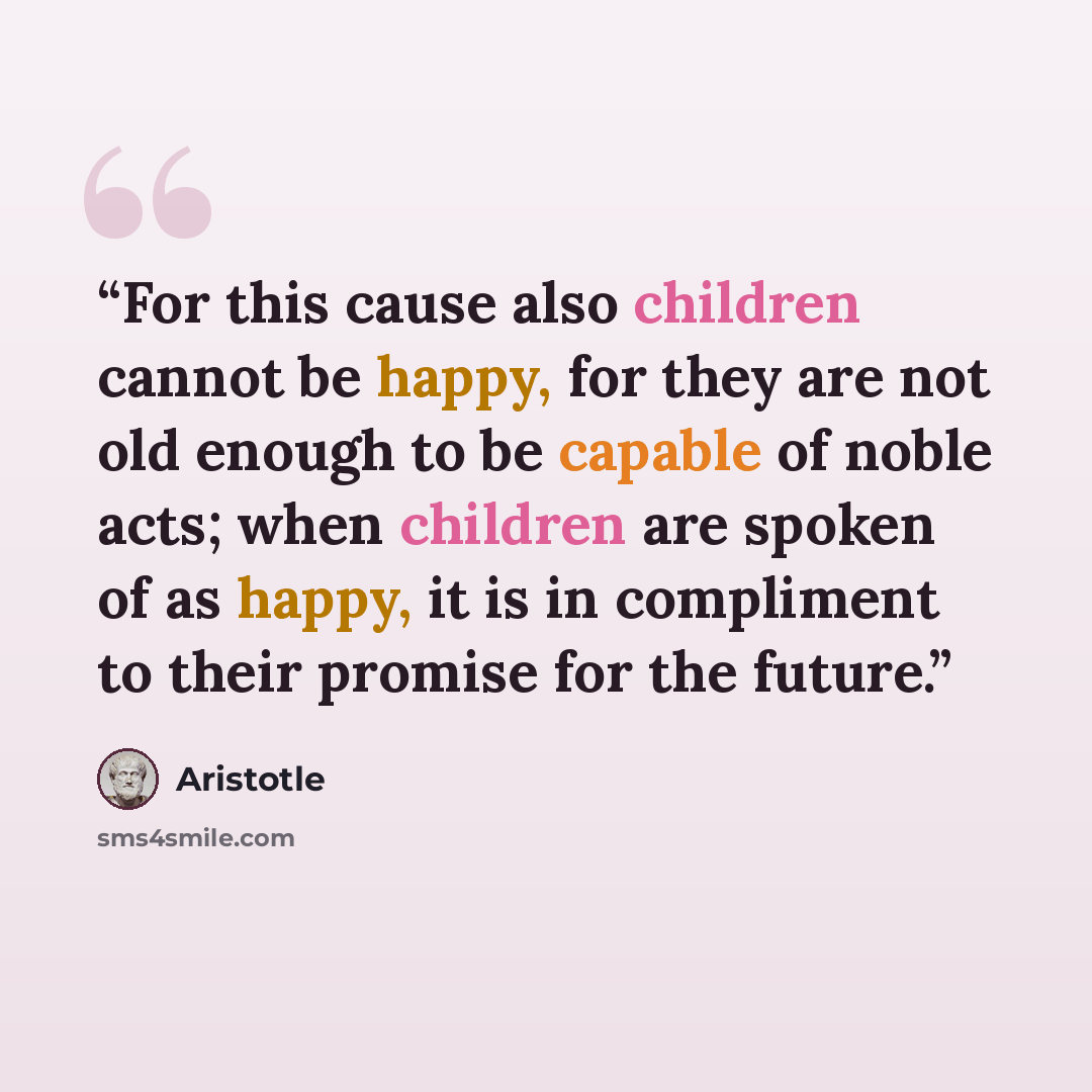 “For this cause also children cannot be happy, for they are not old enough to be capable of noble acts; when children are spoken of as happy, it is in compliment to their promise for the future.” quote by Aristotle