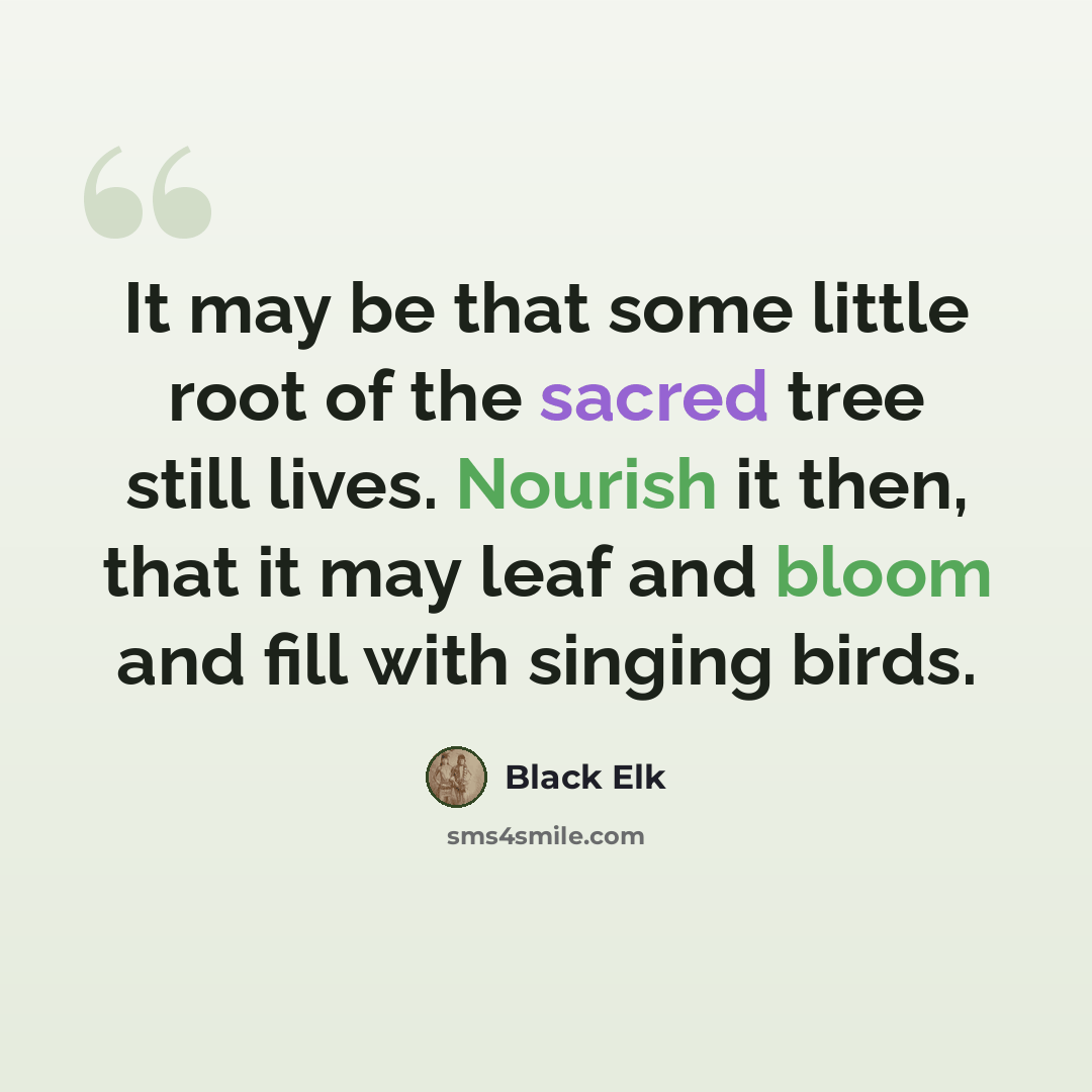“It may be that some little root of the sacred tree still lives. Nourish it then, that it may leaf and bloom and fill with singing birds.” quote by Black Elk