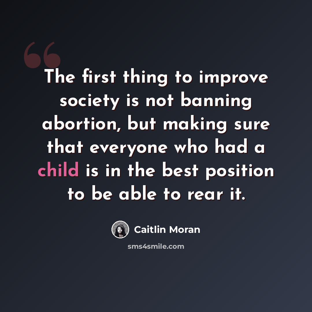 “The first thing to improve society is not banning abortion, but making sure that everyone who had a child is in the best position to be able to rear it.” quote by Caitlin Moran