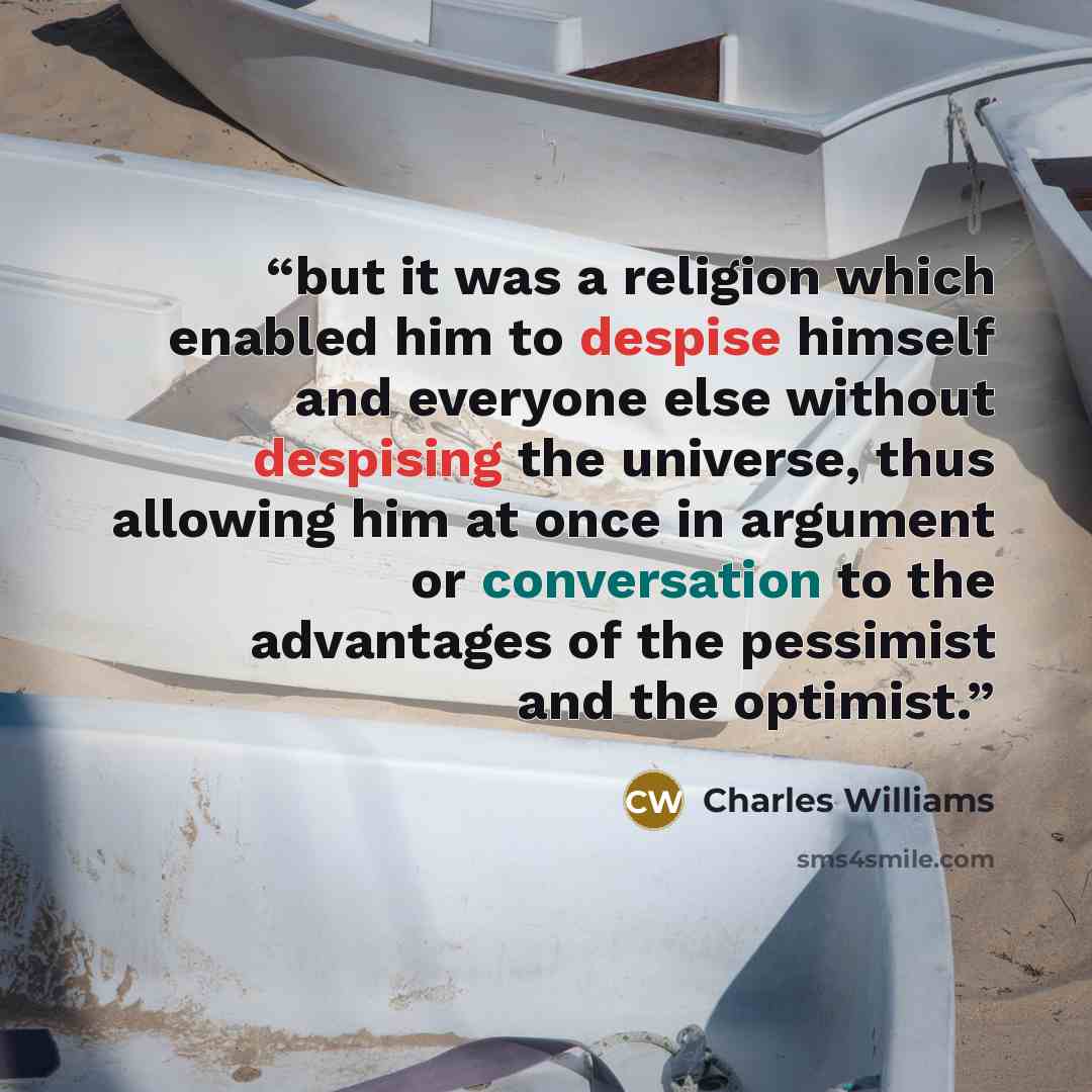 “but it was a religion which enabled him to despise himself and everyone else without despising the universe, thus allowing him at once in argument or conversation to the advantages of the pessimist and the optimist.” quote by Charles Williams
