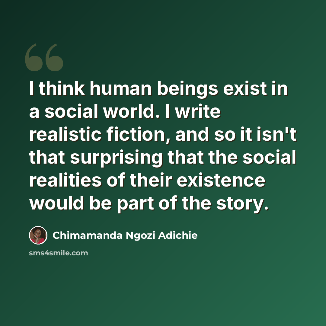“I think human beings exist in a social world. I write realistic fiction, and so it isn't that surprising that the social realities of their existence would be part of the story.” quote by Chimamanda Ngozi Adichie