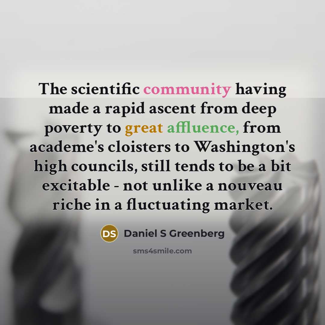 “The scientific community having made a rapid ascent from deep poverty to great affluence, from academe's cloisters to Washington's high councils, still tends to be a bit excitable - not unlike a nouveau riche in a fluctuating market.” quote by Daniel S Greenberg