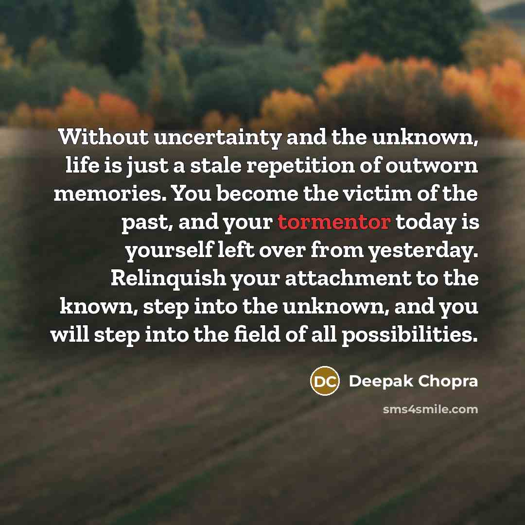 “Without uncertainty and the unknown, life is just a stale repetition of outworn memories. You become the victim of the past, and your tormentor today is yourself left over from yesterday. Relinquish your attachment to the known, step into the unknown, and you will step into the field of all…” quote by Deepak Chopra