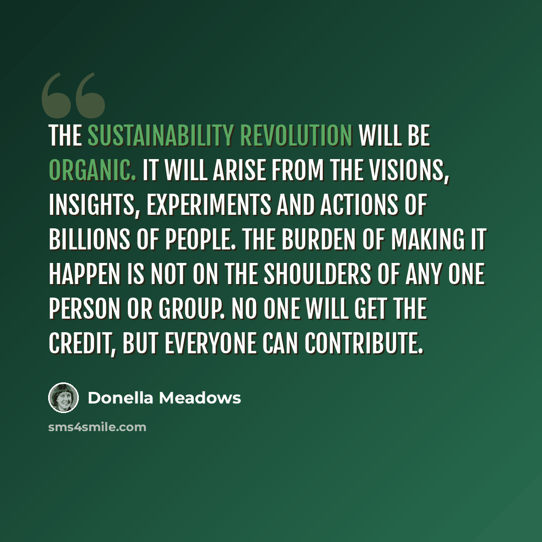 “The sustainability revolution will be organic. It will arise from the visions, insights, experiments and actions of billions of people. The burden of making it happen is not on the shoulders of any one person or group. No one will get the credit, but everyone can contribute.” quote by Donella Meadows