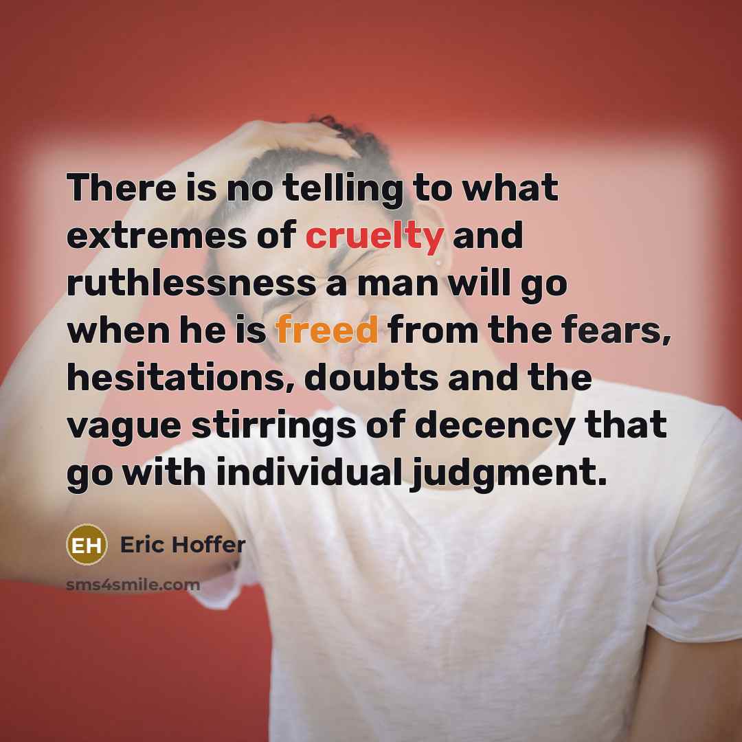 “There is no telling to what extremes of cruelty and ruthlessness a man will go when he is freed from the fears, hesitations, doubts and the vague stirrings of decency that go with individual judgment.” quote by Eric Hoffer