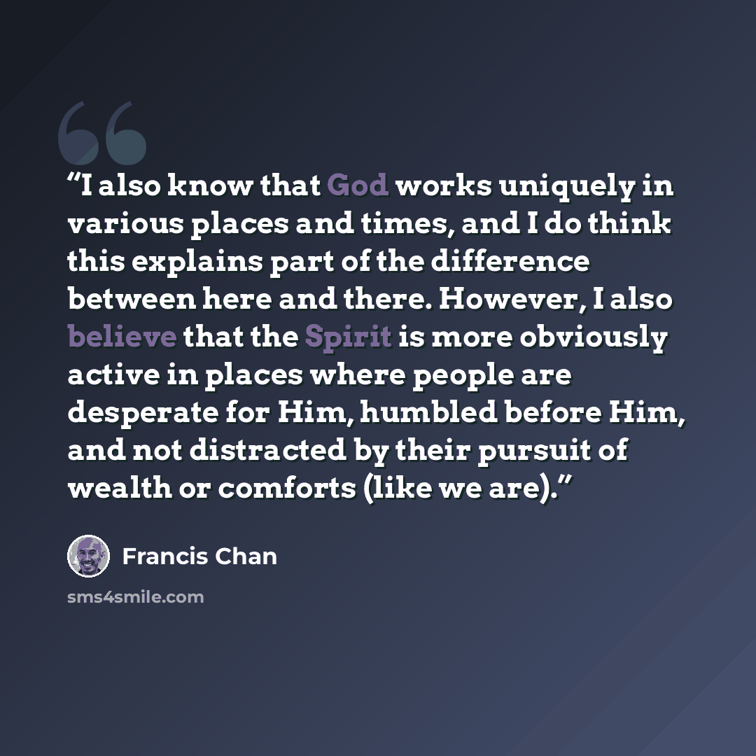 “I also know that God works uniquely in various places and times, and I do think this explains part of the difference between here and there. However, I also believe that the Spirit is more obviously active in places where people are desperate for Him, humbled before Him, and not distracted by…” quote by Francis Chan